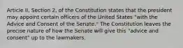 Article II, Section 2, of the Constitution states that the president may appoint certain officers of the United States "with the Advice and Consent of the Senate." The Constitution leaves the precise nature of how the Senate will give this "advice and consent" up to the lawmakers.