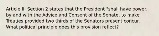 Article II, Section 2 states that the President "shall have power, by and with the Advice and Consent of the Senate, to make Treaties provided two thirds of the Senators present concur. What political principle does this provision reflect?