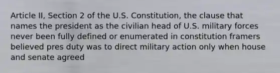 Article II, Section 2 of the U.S. Constitution, the clause that names the president as the civilian head of U.S. military forces never been fully defined or enumerated in constitution framers believed pres duty was to direct military action only when house and senate agreed