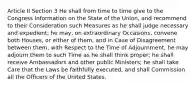 Article II Section 3 He shall from time to time give to the Congress Information on the State of the Union, and recommend to their Consideration such Measures as he shall judge necessary and expedient; he may, on extraordinary Occasions, convene both Houses, or either of them, and in Case of Disagreement between them, with Respect to the Time of Adjournment, he may adjourn them to such Time as he shall think proper; he shall receive Ambassadors and other public Ministers; he shall take Care that the Laws be faithfully executed, and shall Commission all the Officers of the United States.