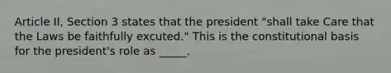 Article II, Section 3 states that the president "shall take Care that the Laws be faithfully excuted." This is the constitutional basis for the president's role as _____.