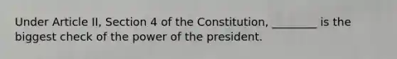 Under Article II, Section 4 of the Constitution, ________ is the biggest check of the power of the president.