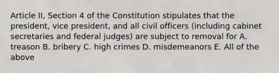 Article II, Section 4 of the Constitution stipulates that the president, vice president, and all civil officers (including cabinet secretaries and federal judges) are subject to removal for A. treason B. bribery C. high crimes D. misdemeanors E. All of the above