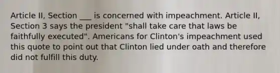 Article II, Section ___ is concerned with impeachment. Article II, Section 3 says the president "shall take care that laws be faithfully executed". Americans for Clinton's impeachment used this quote to point out that Clinton lied under oath and therefore did not fulfill this duty.