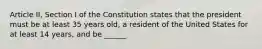 Article II, Section I of the Constitution states that the president must be at least 35 years old, a resident of the United States for at least 14 years, and be ______