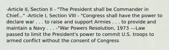 -Article II, Section II - "The President shall be Commander in Chief..." -Article I, Section VIII - "Congress shall have the power to declare war . . . to raise and support Armies . . . to provide and maintain a Navy . . . -"War Powers Resolution, 1973 ---Law passed to limit the President's power to commit U.S. troops to armed conflict without the consent of Congress