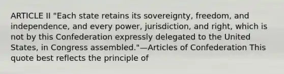 ARTICLE II "Each state retains its sovereignty, freedom, and independence, and every power, jurisdiction, and right, which is not by this Confederation expressly delegated to the United States, in Congress assembled."—Articles of Confederation This quote best reflects the principle of