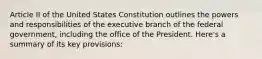 Article II of the United States Constitution outlines the powers and responsibilities of the executive branch of the federal government, including the office of the President. Here's a summary of its key provisions: