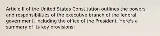 Article II of the United States Constitution outlines the powers and responsibilities of the executive branch of the federal government, including the office of the President. Here's a summary of its key provisions: