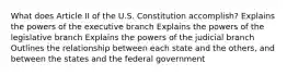 What does Article II of the U.S. Constitution accomplish? Explains the powers of the executive branch Explains the powers of the legislative branch Explains the powers of the judicial branch Outlines the relationship between each state and the others, and between the states and the federal government