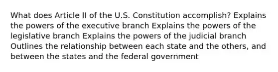 What does Article II of the U.S. Constitution accomplish? Explains the powers of the executive branch Explains the powers of the legislative branch Explains the powers of the judicial branch Outlines the relationship between each state and the others, and between the states and the federal government