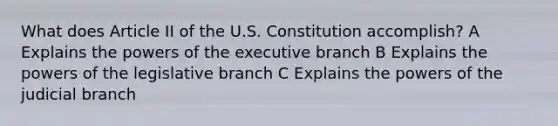 What does Article II of the U.S. Constitution accomplish? A Explains the powers of the executive branch B Explains the powers of the legislative branch C Explains the powers of the judicial branch