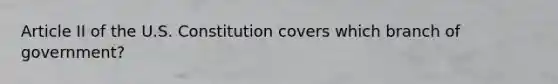 Article II of the U.S. Constitution covers which branch of government?