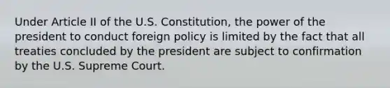 Under Article II of the U.S. Constitution, the power of the president to conduct foreign policy is limited by the fact that all treaties concluded by the president are subject to confirmation by the U.S. Supreme Court.