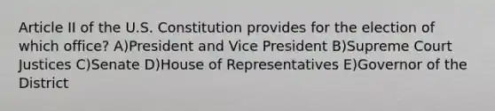 Article II of the U.S. Constitution provides for the election of which office? A)President and Vice President B)Supreme Court Justices C)Senate D)House of Representatives E)Governor of the District