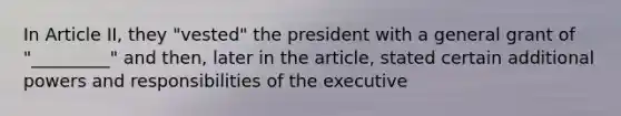 In Article II, they "vested" the president with a general grant of "_________" and then, later in the article, stated certain additional powers and responsibilities of the executive