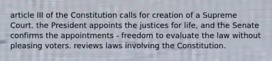 article III of the Constitution calls for creation of a Supreme Court. the President appoints the justices for life, and the Senate confirms the appointments - freedom to evaluate the law without pleasing voters. reviews laws involving the Constitution.