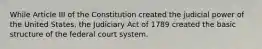 While Article III of the Constitution created the judicial power of the United States, the Judiciary Act of 1789 created the basic structure of the federal court system.