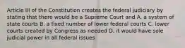 Article III of the Constitution creates the federal judiciary by stating that there would be a Supreme Court and A. a system of state courts B. a fixed number of lower federal courts C. lower courts created by Congress as needed D. it would have sole judicial power in all federal issues