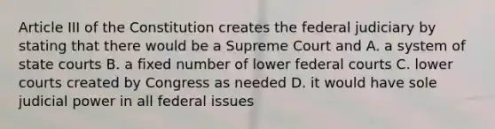 Article III of the Constitution creates the federal judiciary by stating that there would be a Supreme Court and A. a system of state courts B. a fixed number of lower federal courts C. lower courts created by Congress as needed D. it would have sole judicial power in all federal issues