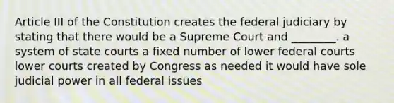 Article III of the Constitution creates the federal judiciary by stating that there would be a Supreme Court and ________. a system of state courts a fixed number of lower federal courts lower courts created by Congress as needed it would have sole judicial power in all federal issues