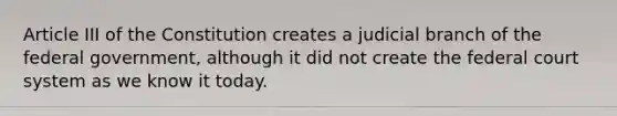 Article III of the Constitution creates a judicial branch of the federal government, although it did not create the federal court system as we know it today.