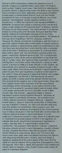 Article III of the Constitution creates the Supreme Court & permits Congress to establish lower courts within the federal court system. Federal courts have 2 key functions: adjudication & judicial review 1) Adjudicating Cases -the federal court system hears criminal & civil cases -generally, prosecutions of federal crimes begin in United States District Court, but has limited jurisdiction to hear civil lawsuits 2) Judicial Review -one of the greatest "constitutional" powers appears nowhere in the Constitution -in 1803, the Supreme Court decided MARBURY v. MADISON -Congress had passed a relatively minor statute that "gave certain powers to the Supreme Court" & Marbury wanted the Court to use those powers. -the Court refused -in an opinion written by Chief Justice John Marshall, the Court held that "the statute violated the Constitution because Article III of the Constitution did not grant the Court those powers" -the details of the case were insignificant, but the ruling was profound: "because the statute violated the Constitution, said the Court, it was void" judicial review refers to the power of federal courts to declare a statute or governmental action unconstitutional & void -the Court was declaring that it alone had the right to evaluate acts of the other 2 branches of government & to decide which were valid & which void -the Constitution nowhere grants this power -undaunted, Marshall declared that "[I]t is emphatically the province & duty of the judicial department to say what the law is." In later cases, the Supreme Court expanded on the idea, holding that it could also nullify state statutes, rulings by state courts, & actions by federal & state officials. In this chapter, we have already encountered an example of judicial review in the Lopez case, where the justices declared that Congress lacked the power to pass local gun regulations. Is judicial review good for the nation? -those who oppose it argue that federal court judges are all appointed, not elected, & that we should not permit judges to nullify a statute passed by elected officials because that diminishes the people's role in their government -those who favor judicial review insist that there must be one cohesive interpretation of the Constitution, & the judicial branch is the logical one to provide it 2 questions about judicial review: What is the proper punishment for such a horrible crime? & Who should make that decision—appointed judges or elected legislators? Judicial Activism/Judicial Restraint -the power of judicial review is potentially dictatorial. -the Supreme Court nullifies statutes passed by Congress (Marbury v. Madison, United States v. Lopez) & executive actions May it strike down any law it dislikes? In theory, no—the Court should nullify only laws that violate the Constitution. But in practice, yes—the Constitution means whatever the majority of the current justices says it means, because it is the Court that tells us which laws are violative. Judicial activism a court's willingness, or even eagerness, to become involved in major issues & to decide cases on constitutional grounds Judicial restraint is the opposite, an attitude that courts should leave lawmaking to legislators & nullify a law only when it unquestionably violates the Constitution. The landmark 1954 decision in Brown v. Board of Education ordered an end to racial segregation in public schools, not only changing the nation's educational systems, but also forever altering its expectations about race. The Court also struck down many state laws that denied minorities the right to vote. Beginning with Miranda v. Arizona, the Court began a sweeping reappraisal of the police power of the state and the rights of criminal suspects during searches, interrogations, trials, and appeals. And in Roe v. Wade, the Supreme Court established certain rights to abortion, most of which remain after nearly 40 years of continuous litigation