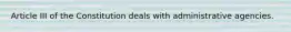 Article III of the Constitution deals with administrative agencies.