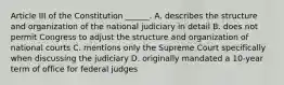 Article III of the Constitution ______. A. describes the structure and organization of the national judiciary in detail B. does not permit Congress to adjust the structure and organization of national courts C. mentions only the Supreme Court specifically when discussing the judiciary D. originally mandated a 10-year term of office for federal judges