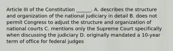 Article III of the Constitution ______. A. describes the structure and organization of the national judiciary in detail B. does not permit Congress to adjust the structure and organization of national courts C. mentions only the Supreme Court specifically when discussing the judiciary D. originally mandated a 10-year term of office for federal judges