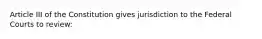 Article III of the Constitution gives jurisdiction to the Federal Courts to review: