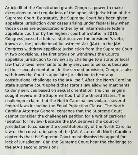 Article III of the Constitution grants Congress power to make exceptions to and regulations of the appellate jurisdiction of the Supreme Court. By statute, the Supreme Court has been given appellate jurisdiction over cases arising under federal law when those cases are adjudicated either by an intermediate federal appellate court or by the highest court of a state. In 2015, Congress passed a federal statute, over the president's veto, known as the Jurisdictional Adjustment Act (JAA). In the JAA, Congress withdrew appellate jurisdiction from the Supreme Court in two provisions. The first provision withdraws the Court's appellate jurisdiction to review any challenge to a state or local law that allows merchants to deny services to persons because of their sexual orientation. In the second provision, Congress also withdraws the Court's appellate jurisdiction to hear any constitutional challenge to the JAA itself. After the North Carolina state supreme court upheld that state's law allowing merchants to deny services based on sexual orientation, the challengers sought review in the Supreme Court of the United States. The challengers claim that the North Carolina law violates several federal laws including the Equal Protection Clause. The North Carolina Attorney General contends that the Supreme Court cannot consider the challengers petition for a writ of certiorari (petition for review) because the JAA deprives the Court of jurisdiction to consider the constitutionality of the North Carolina law or the constitutionality of the JAA. As a result, North Carolina contends that the Supreme Court must dismiss the appeal for lack of jurisdiction. Can the Supreme Court hear the challenge to the JAA's second provision?