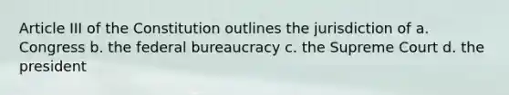 Article III of the Constitution outlines the jurisdiction of a. Congress b. the federal bureaucracy c. the Supreme Court d. the president