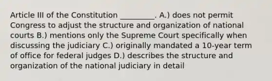 Article III of the Constitution _________. A.) does not permit Congress to adjust the structure and organization of national courts B.) mentions only the Supreme Court specifically when discussing the judiciary C.) originally mandated a 10-year term of office for federal judges D.) describes the structure and organization of the national judiciary in detail