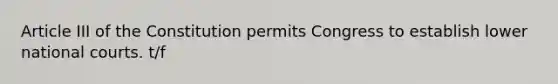 Article III of the Constitution permits Congress to establish lower national courts. t/f