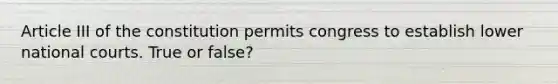 Article III of the constitution permits congress to establish lower national courts. True or false?