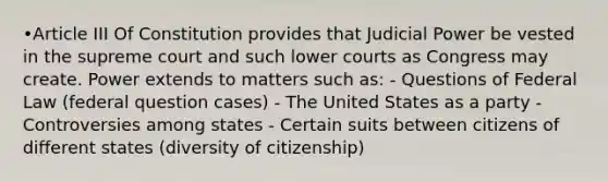 •Article III Of Constitution provides that Judicial Power be vested in the supreme court and such lower courts as Congress may create. Power extends to matters such as: - Questions of Federal Law (federal question cases) - The United States as a party - Controversies among states - Certain suits between citizens of different states (diversity of citizenship)