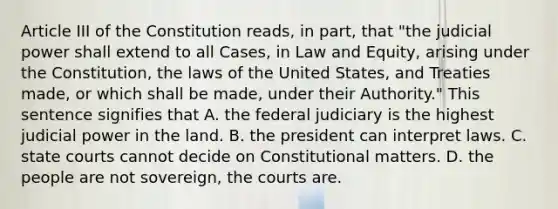 Article III of the Constitution reads, in part, that "the judicial power shall extend to all Cases, in Law and Equity, arising under the Constitution, the laws of the United States, and Treaties made, or which shall be made, under their Authority." This sentence signifies that A. the federal judiciary is the highest judicial power in the land. B. the president can interpret laws. C. state courts cannot decide on Constitutional matters. D. the people are not sovereign, the courts are.