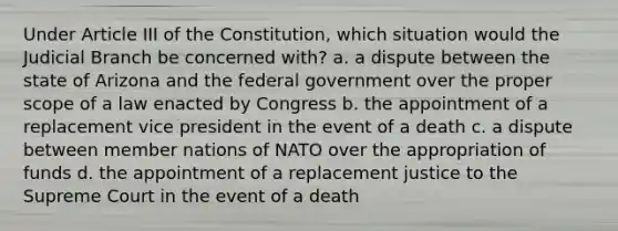 Under Article III of the Constitution, which situation would the Judicial Branch be concerned with? a. a dispute between the state of Arizona and the federal government over the proper scope of a law enacted by Congress b. the appointment of a replacement vice president in the event of a death c. a dispute between member nations of NATO over the appropriation of funds d. the appointment of a replacement justice to the Supreme Court in the event of a death