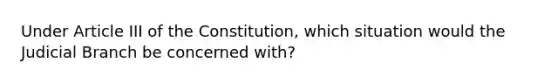 Under Article III of the Constitution, which situation would the Judicial Branch be concerned with?