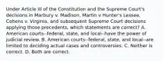 Under Article III of the Constitution and the Supreme Court's decisions in Marbury v. Madison, Martin v Hunter's Lessee, Cohens v. Virginia, and subsequent Supreme Court decisions applying those precedents, which statements are correct? A. American courts--federal, state, and local--have the power of judicial review. B. American courts--federal, state, and local--are limited to deciding actual cases and controversies. C. Neither is correct. D. Both are correct.