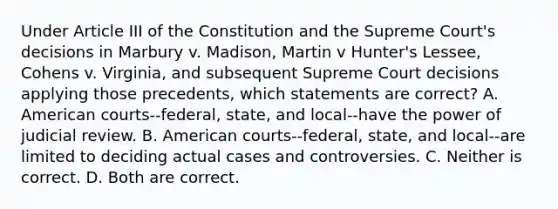 Under Article III of the Constitution and the Supreme Court's decisions in Marbury v. Madison, Martin v Hunter's Lessee, Cohens v. Virginia, and subsequent Supreme Court decisions applying those precedents, which statements are correct? A. American courts--federal, state, and local--have the power of judicial review. B. American courts--federal, state, and local--are limited to deciding actual cases and controversies. C. Neither is correct. D. Both are correct.