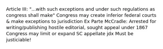 Article III: "...with such exceptions and under such regulations as congress shall make" Congress may create inferior federal courts & make exceptions to jurisdiction Ex Parte McCradle: Arrested for writing/publishing hostile editorial, sought appeal under 1867 Congress may limit or expand SC appellate jdx Must be justiciable!