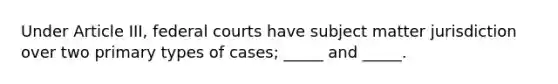 Under Article III, federal courts have subject matter jurisdiction over two primary types of cases; _____ and _____.