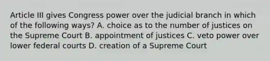 Article III gives Congress power over the judicial branch in which of the following ways? A. choice as to the number of justices on the Supreme Court B. appointment of justices C. veto power over lower <a href='https://www.questionai.com/knowledge/kzzdxYQ4u6-federal-courts' class='anchor-knowledge'>federal courts</a> D. creation of a Supreme Court