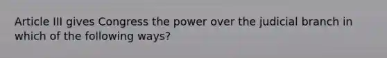 Article III gives Congress the power over the judicial branch in which of the following ways?