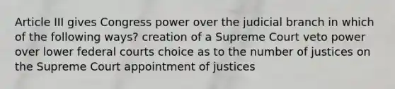 Article III gives Congress power over the judicial branch in which of the following ways? creation of a Supreme Court veto power over lower federal courts choice as to the number of justices on the Supreme Court appointment of justices