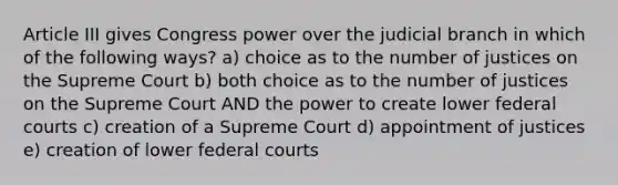 Article III gives Congress power over the judicial branch in which of the following ways? a) choice as to the number of justices on the Supreme Court b) both choice as to the number of justices on the Supreme Court AND the power to create lower federal courts c) creation of a Supreme Court d) appointment of justices e) creation of lower federal courts