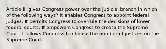 Article III gives Congress power over the judicial branch in which of the following ways? It enables Congress to appoint federal judges. It permits Congress to overrule the decisions of lower federal courts. It empowers Congress to create the Supreme Court. It allows Congress to choose the number of justices on the Supreme Court.