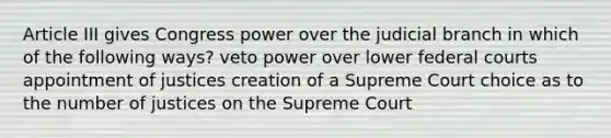 Article III gives Congress power over the judicial branch in which of the following ways? veto power over lower federal courts appointment of justices creation of a Supreme Court choice as to the number of justices on the Supreme Court